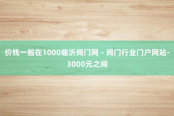 价钱一般在1000临沂阀门网 - 阀门行业门户网站-3000元之间