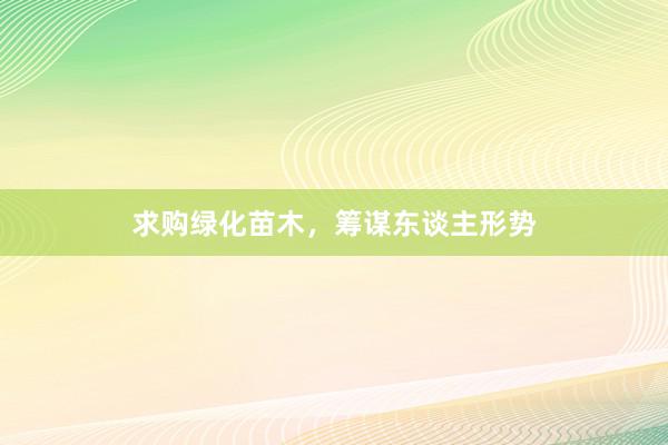 求购绿化苗木，筹谋东谈主形势